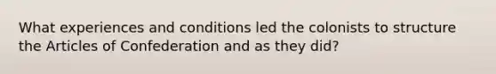 What experiences and conditions led the colonists to structure the Articles of Confederation and as they did?