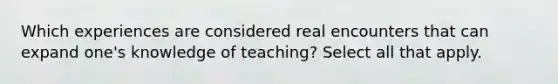 Which experiences are considered real encounters that can expand one's knowledge of teaching? Select all that apply.