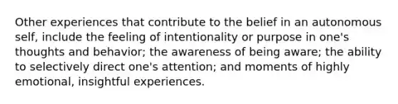 Other experiences that contribute to the belief in an autonomous self, include the feeling of intentionality or purpose in one's thoughts and behavior; the awareness of being aware; the ability to selectively direct one's attention; and moments of highly emotional, insightful experiences.