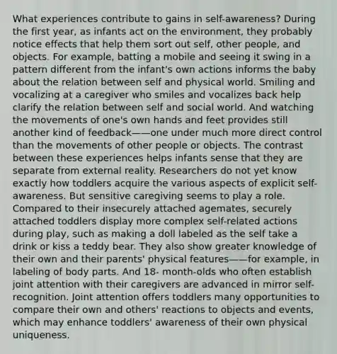 What experiences contribute to gains in self-awareness? During the first year, as infants act on the environment, they probably notice effects that help them sort out self, other people, and objects. For example, batting a mobile and seeing it swing in a pattern different from the infant's own actions informs the baby about the relation between self and physical world. Smiling and vocalizing at a caregiver who smiles and vocalizes back help clarify the relation between self and social world. And watching the movements of one's own hands and feet provides still another kind of feedback——one under much more direct control than the movements of other people or objects. The contrast between these experiences helps infants sense that they are separate from external reality. Researchers do not yet know exactly how toddlers acquire the various aspects of explicit self-awareness. But sensitive caregiving seems to play a role. Compared to their insecurely attached agemates, securely attached toddlers display more complex self-related actions during play, such as making a doll labeled as the self take a drink or kiss a teddy bear. They also show greater knowledge of their own and their parents' physical features——for example, in labeling of body parts. And 18- month-olds who often establish joint attention with their caregivers are advanced in mirror self-recognition. Joint attention offers toddlers many opportunities to compare their own and others' reactions to objects and events, which may enhance toddlers' awareness of their own physical uniqueness.