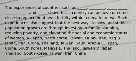 The experiences of countries such as _____, ________, _____ _____, ______, ____, and _____ show that a country can achieve or come close to replacement level fertility within a decade or two. Such experiences also suggest that the best ways to slow and stabilize population growth are through investing in family planning, reducing poverty, and elevating the social and economic status of women. A. Japan, North Korea, Taiwan, Dubai, Iran, Iraq B. Japan, Iran, China, Thailand, Taiwan, Saudi Arabia C. Japan, China, South Korea, Malaysia, Thailand, Taiwan D. Japan, Thailand, South Korea, Taiwan, Iran, China