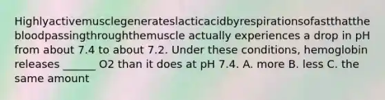 Highlyactivemusclegenerateslacticacidbyrespirationsofastthatthebloodpassingthroughthemuscle actually experiences a drop in pH from about 7.4 to about 7.2. Under these conditions, hemoglobin releases ______ O2 than it does at pH 7.4. A. more B. less C. the same amount