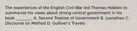 The experiences of the English Civil War led Thomas Hobbes to summarize his views about strong central government in his book ________. A. Second Treatise of Government B. Leviathan C. Discourse on Method D. Gulliver's Travels