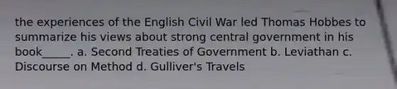 the experiences of the English Civil War led Thomas Hobbes to summarize his views about strong central government in his book_____. a. Second Treaties of Government b. Leviathan c. Discourse on Method d. Gulliver's Travels