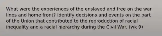 What were the experiences of the enslaved and free on the war lines and home front? Identify decisions and events on the part of the Union that contributed to the reproduction of racial inequality and a racial hierarchy during the Civil War. (wk 9)