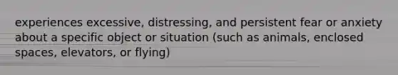 experiences excessive, distressing, and persistent fear or anxiety about a specific object or situation (such as animals, enclosed spaces, elevators, or flying)