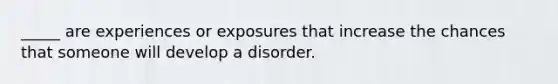 _____ are experiences or exposures that increase the chances that someone will develop a disorder.