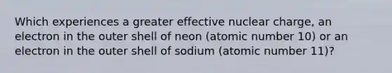 Which experiences a greater effective nuclear charge, an electron in the outer shell of neon (atomic number 10) or an electron in the outer shell of sodium (atomic number 11)?