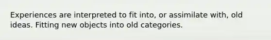 Experiences are interpreted to fit into, or assimilate with, old ideas. Fitting new objects into old categories.