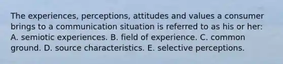 The experiences, perceptions, attitudes and values a consumer brings to a communication situation is referred to as his or her: A. semiotic experiences. B. field of experience. C. common ground. D. source characteristics. E. selective perceptions.