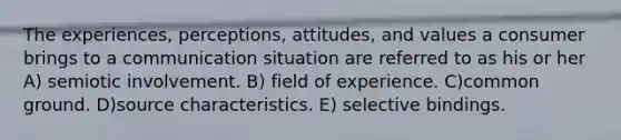 The experiences, perceptions, attitudes, and values a consumer brings to a communication situation are referred to as his or her A) semiotic involvement. B) field of experience. C)common ground. D)source characteristics. E) selective bindings.