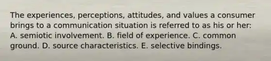 The experiences, perceptions, attitudes, and values a consumer brings to a communication situation is referred to as his or her: A. semiotic involvement. B. field of experience. C. common ground. D. source characteristics. E. selective bindings.