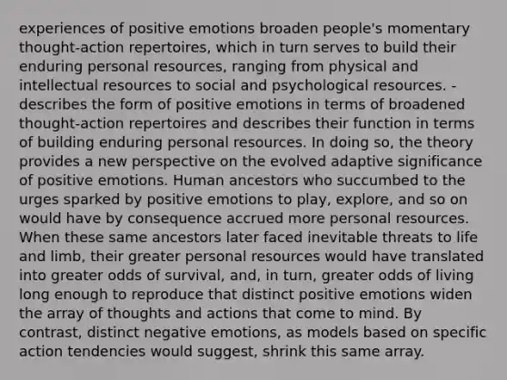 experiences of positive emotions broaden people's momentary thought-action repertoires, which in turn serves to build their enduring personal resources, ranging from physical and intellectual resources to social and psychological resources. - describes the form of positive emotions in terms of broadened thought-action repertoires and describes their function in terms of building enduring personal resources. In doing so, the theory provides a new perspective on the evolved adaptive significance of positive emotions. Human ancestors who succumbed to the urges sparked by positive emotions to play, explore, and so on would have by consequence accrued more personal resources. When these same ancestors later faced inevitable threats to life and limb, their greater personal resources would have translated into greater odds of survival, and, in turn, greater odds of living long enough to reproduce that distinct positive emotions widen the array of thoughts and actions that come to mind. By contrast, distinct negative emotions, as models based on specific action tendencies would suggest, shrink this same array.