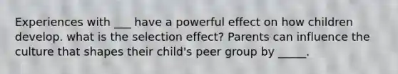 Experiences with ___ have a powerful effect on how children develop. what is the selection effect? Parents can influence the culture that shapes their child's peer group by _____.