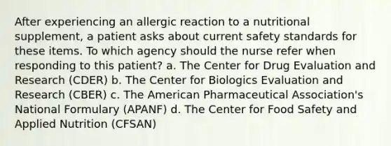 After experiencing an allergic reaction to a nutritional supplement, a patient asks about current safety standards for these items. To which agency should the nurse refer when responding to this patient? a. The Center for Drug Evaluation and Research (CDER) b. The Center for Biologics Evaluation and Research (CBER) c. The American Pharmaceutical Association's National Formulary (APANF) d. The Center for Food Safety and Applied Nutrition (CFSAN)