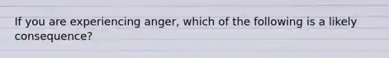 If you are experiencing anger, which of the following is a likely consequence?