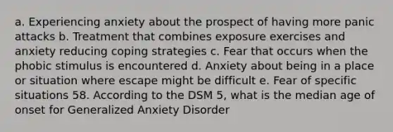 a. Experiencing anxiety about the prospect of having more panic attacks b. Treatment that combines exposure exercises and anxiety reducing coping strategies c. Fear that occurs when the phobic stimulus is encountered d. Anxiety about being in a place or situation where escape might be difficult e. Fear of specific situations 58. According to the DSM 5, what is the median age of onset for Generalized Anxiety Disorder