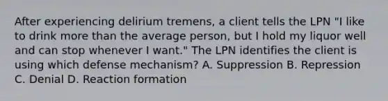 After experiencing delirium tremens, a client tells the LPN "I like to drink more than the average person, but I hold my liquor well and can stop whenever I want." The LPN identifies the client is using which defense mechanism? A. Suppression B. Repression C. Denial D. Reaction formation