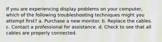 If you are experiencing display problems on your computer, which of the following troubleshooting techniques might you attempt first? a. Purchase a new monitor. b. Replace the cables. c. Contact a professional for assistance. d. Check to see that all cables are properly connected.