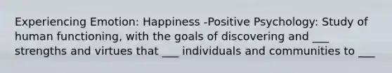 Experiencing Emotion: Happiness -Positive Psychology: Study of human functioning, with the goals of discovering and ___ strengths and virtues that ___ individuals and communities to ___