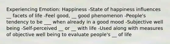 Experiencing Emotion: Happiness -State of happiness influences __ facets of life -Feel good, __ good phenomenon -People's tendency to be ___ when already in a good mood -Subjective well being -Self-perceived __ or __ with life -Used along with measures of objective well being to evaluate people's __ of life