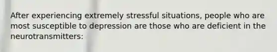 After experiencing extremely stressful situations, people who are most susceptible to depression are those who are deficient in the neurotransmitters: