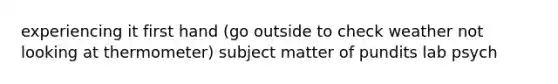 experiencing it first hand (go outside to check weather not looking at thermometer) subject matter of pundits lab psych