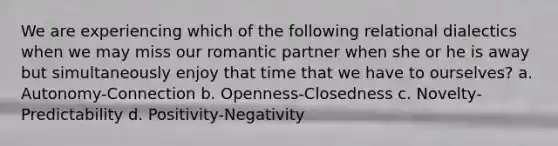 We are experiencing which of the following relational dialectics when we may miss our romantic partner when she or he is away but simultaneously enjoy that time that we have to ourselves? a. Autonomy-Connection b. Openness-Closedness c. Novelty-Predictability d. Positivity-Negativity