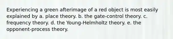 Experiencing a green afterimage of a red object is most easily explained by a. place theory. b. the gate-control theory. c. frequency theory. d. the Young-Helmholtz theory. e. the opponent-process theory.