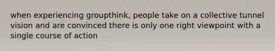 when experiencing groupthink, people take on a collective tunnel vision and are convinced there is only one right viewpoint with a single course of action