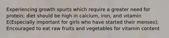 Experiencing growth spurts which require a greater need for protein; diet should be high in calcium, iron, and vitamin E(Especially important for girls who have started their menses); Encouraged to eat raw fruits and vegetables for vitamin content