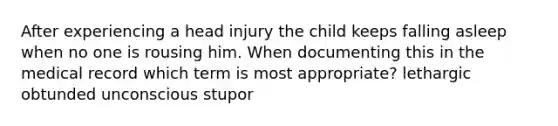 After experiencing a head injury the child keeps falling asleep when no one is rousing him. When documenting this in the medical record which term is most appropriate? lethargic obtunded unconscious stupor