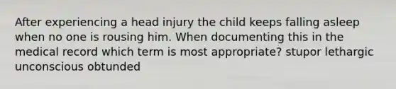 After experiencing a head injury the child keeps falling asleep when no one is rousing him. When documenting this in the medical record which term is most appropriate? stupor lethargic unconscious obtunded