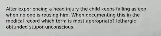 After experiencing a head injury the child keeps falling asleep when no one is rousing him. When documenting this in the medical record which term is most appropriate? lethargic obtunded stupor unconscious