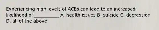 Experiencing high levels of ACEs can lead to an increased likelihood of ___________ A. health issues B. suicide C. depression D. all of the above