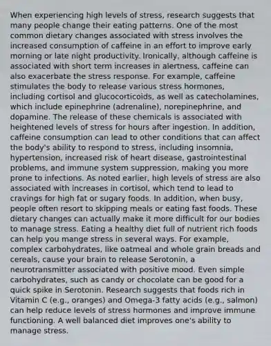 When experiencing high levels of stress, research suggests that many people change their eating patterns. One of the most common dietary changes associated with stress involves the increased consumption of caffeine in an effort to improve early morning or late night productivity. Ironically, although caffeine is associated with short term increases in alertness, caffeine can also exacerbate the stress response. For example, caffeine stimulates the body to release various stress hormones, including cortisol and glucocorticoids, as well as catecholamines, which include epinephrine (adrenaline), norepinephrine, and dopamine. The release of these chemicals is associated with heightened levels of stress for hours after ingestion. In addition, caffeine consumption can lead to other conditions that can affect the body's ability to respond to stress, including insomnia, hypertension, increased risk of heart disease, gastrointestinal problems, and immune system suppression, making you more prone to infections. As noted earlier, high levels of stress are also associated with increases in cortisol, which tend to lead to cravings for high fat or sugary foods. In addition, when busy, people often resort to skipping meals or eating fast foods. These dietary changes can actually make it more difficult for our bodies to manage stress. Eating a healthy diet full of nutrient rich foods can help you mange stress in several ways. For example, complex carbohydrates, like oatmeal and whole grain breads and cereals, cause your brain to release Serotonin, a neurotransmitter associated with positive mood. Even simple carbohydrates, such as candy or chocolate can be good for a quick spike in Serotonin. Research suggests that foods rich in Vitamin C (e.g., oranges) and Omega-3 fatty acids (e.g., salmon) can help reduce levels of stress hormones and improve immune functioning. A well balanced diet improves one's ability to manage stress.