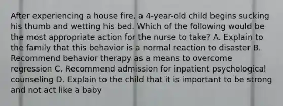 After experiencing a house fire, a 4-year-old child begins sucking his thumb and wetting his bed. Which of the following would be the most appropriate action for the nurse to take? A. Explain to the family that this behavior is a normal reaction to disaster B. Recommend behavior therapy as a means to overcome regression C. Recommend admission for inpatient psychological counseling D. Explain to the child that it is important to be strong and not act like a baby