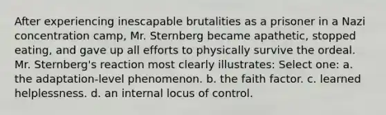 After experiencing inescapable brutalities as a prisoner in a Nazi concentration camp, Mr. Sternberg became apathetic, stopped eating, and gave up all efforts to physically survive the ordeal. Mr. Sternberg's reaction most clearly illustrates: Select one: a. the adaptation-level phenomenon. b. the faith factor. c. learned helplessness. d. an internal locus of control.