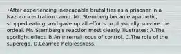 •After experiencing inescapable brutalities as a prisoner in a Nazi concentration camp. Mr. Sternberg became apathetic, stopped eating, and gave up all efforts to physically survive the ordeal. Mr. Sternberg's reaction most clearly illustrates: A.The spotlight effect. B.An Internal locus of control. C.The role of the superego. D.Learned helplessness.