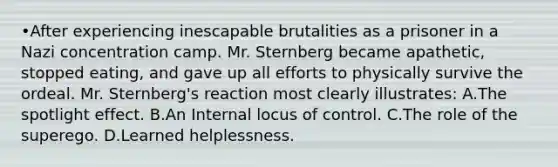 •After experiencing inescapable brutalities as a prisoner in a Nazi concentration camp. Mr. Sternberg became apathetic, stopped eating, and gave up all efforts to physically survive the ordeal. Mr. Sternberg's reaction most clearly illustrates: A.The spotlight effect. B.An Internal locus of control. C.The role of the superego. D.Learned helplessness.