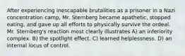 After experiencing inescapable brutalities as a prisoner in a Nazi concentration camp, Mr. Sternberg became apathetic, stopped eating, and gave up all efforts to physically survive the ordeal. Mr. Sternberg's reaction most clearly illustrates A) an inferiority complex. B) the spotlight effect. C) learned helplessness. D) an internal locus of control.