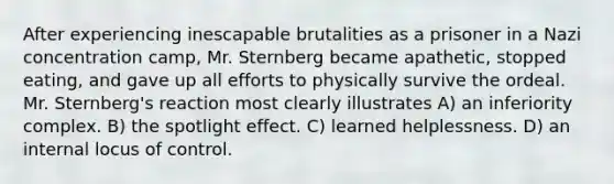 After experiencing inescapable brutalities as a prisoner in a Nazi concentration camp, Mr. Sternberg became apathetic, stopped eating, and gave up all efforts to physically survive the ordeal. Mr. Sternberg's reaction most clearly illustrates A) an inferiority complex. B) the spotlight effect. C) learned helplessness. D) an internal locus of control.