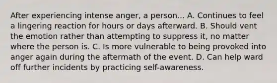 After experiencing intense anger, a person... A. Continues to feel a lingering reaction for hours or days afterward. B. Should vent the emotion rather than attempting to suppress it, no matter where the person is. C. Is more vulnerable to being provoked into anger again during the aftermath of the event. D. Can help ward off further incidents by practicing self-awareness.