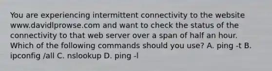 You are experiencing intermittent connectivity to the website www.davidlprowse.com and want to check the status of the connectivity to that web server over a span of half an hour. Which of the following commands should you use? A. ping -t B. ipconfig /all C. nslookup D. ping -l