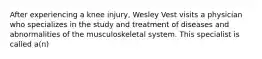 After experiencing a knee injury, Wesley Vest visits a physician who specializes in the study and treatment of diseases and abnormalities of the musculoskeletal system. This specialist is called a(n)