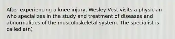 After experiencing a knee injury, Wesley Vest visits a physician who specializes in the study and treatment of diseases and abnormalities of the musculoskeletal system. The specialist is called a(n)