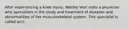 After experiencing a knee injury, Wesley Vest visits a physician who specializes in the study and treatment of diseases and abnormalities of the musculoskeletal system. This specialist is called a(n):