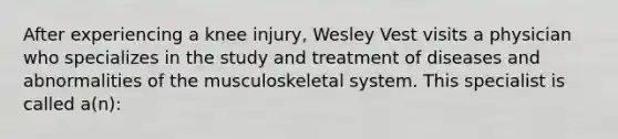 After experiencing a knee injury, Wesley Vest visits a physician who specializes in the study and treatment of diseases and abnormalities of the musculoskeletal system. This specialist is called a(n):