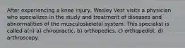 After experiencing a knee injury, Wesley Vest visits a physician who specializes in the study and treatment of diseases and abnormalities of the musculoskeletal system. This specialist is called a(n) a) chiropractic. b) orthopedics. c) orthopedist. d) arthroscopy.