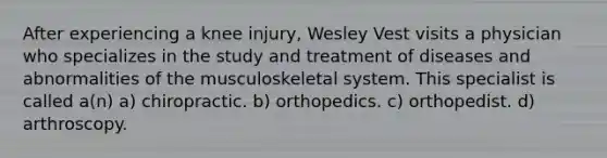 After experiencing a knee injury, Wesley Vest visits a physician who specializes in the study and treatment of diseases and abnormalities of the musculoskeletal system. This specialist is called a(n) a) chiropractic. b) orthopedics. c) orthopedist. d) arthroscopy.